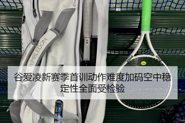 谷爱凌新赛季首训动作难度加码空中稳定性全面受检验